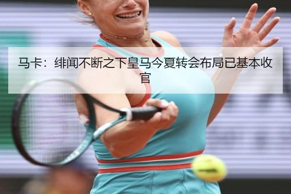 马卡：绯闻不断之下皇马今夏转会布局已基本收官