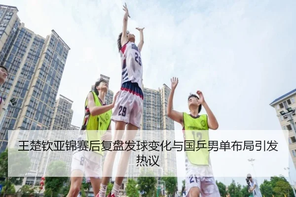 王楚钦亚锦赛后复盘发球变化与国乒男单布局引发热议